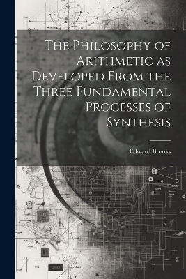 The Philosophy of Arithmetic as Developed From the Three Fundamental Processes of Synthesis - Edward Brooks