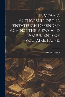 The Mosaic Authorship of the Pentateuch Defended Against the Views and Arguments of Voltaire, Paine, - David MacDill