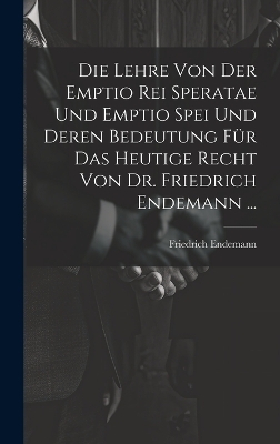 Die Lehre Von Der Emptio Rei Speratae Und Emptio Spei Und Deren Bedeutung Für Das Heutige Recht Von Dr. Friedrich Endemann ... - Friedrich Endemann