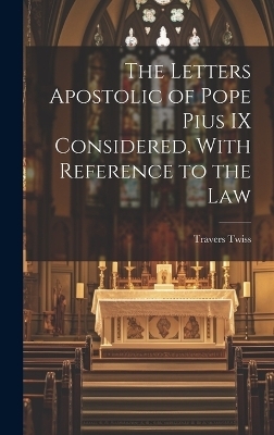 The Letters Apostolic of Pope Pius IX Considered, With Reference to the Law - Travers Twiss