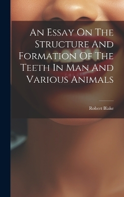 An Essay On The Structure And Formation Of The Teeth In Man And Various Animals - Robert Blake