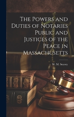 The Powers and Duties of Notaries Public and Justices of the Peace in Massachusetts - W M Seavey