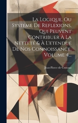 La Logique, Ou Systeme De Reflexions, Qui Peuvent Contribuer À La Netteté & À L'etendue De Nos Connoissance, Volume 4... - Jean-Pierre De Crousaz
