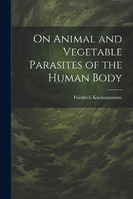 On Animal and Vegetable Parasites of the Human Body - Friedrich Küchenmeister