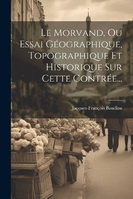 Le Morvand, Ou Essai Géographique, Topographique Et Historique Sur Cette Contrée... - Jacques-François Baudiau