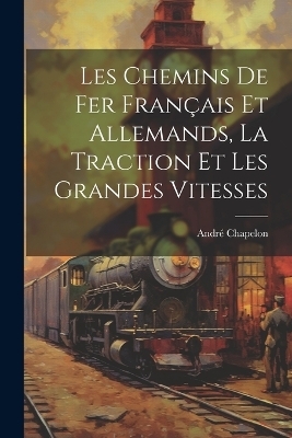 Les Chemins De Fer Français Et Allemands, La Traction Et Les Grandes Vitesses - André Chapelon