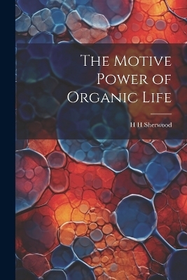 The Motive Power of Organic Life - H H Sherwood