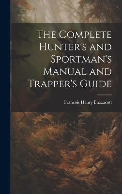 The Complete Hunter's and Sportman's Manual and Trapper's Guide - Francis H Buzzacott