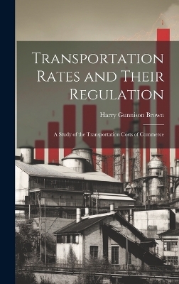 Transportation Rates and Their Regulation; a Study of the Transportation Costs of Commerce - Harry Gunnison Brown