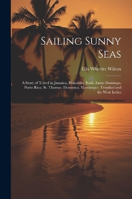 Sailing Sunny Seas; a Story of Travel in Jamaica, Honolulu, Haiti, Santo Domingo, Porto Rico, St. Thomas, Dominica, Martinique, Trinidad and the West Indies - Ella Wheeler 1850-1919 Wilcox