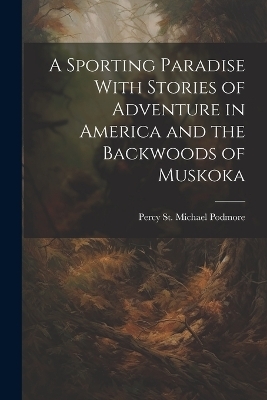 A Sporting Paradise With Stories of Adventure in America and the Backwoods of Muskoka - Percy St Michael Podmore