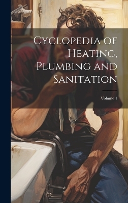 Cyclopedia of Heating, Plumbing and Sanitation; Volume 1 -  Anonymous