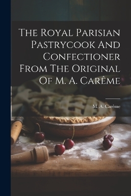 The Royal Parisian Pastrycook And Confectioner From The Original Of M. A. Carême - M a Carême