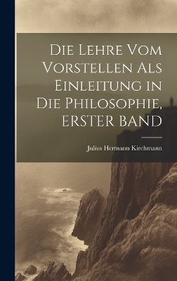 Die Lehre Vom Vorstellen Als Einleitung in Die Philosophie, ERSTER BAND - Julius Hermann Kirchmann