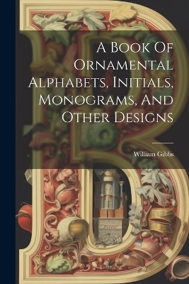 A Book Of Ornamental Alphabets, Initials, Monograms, And Other Designs - William Gibbs