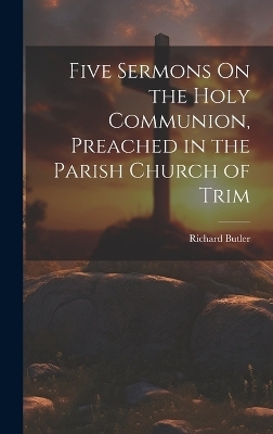 Five Sermons On the Holy Communion, Preached in the Parish Church of Trim - Richard Butler