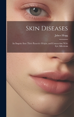 Skin Diseases; An Inquiry Into Their Parasitic Origin, and Connection With Eye Affections - Jabez Hogg