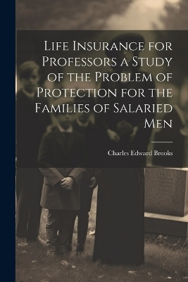 Life Insurance for Professors a Study of the Problem of Protection for the Families of Salaried Men - Charles Edward Brooks