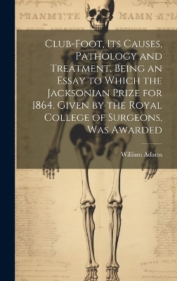 Club-foot, its Causes, Pathology and Treatment, Being an Essay to Which the Jacksonian Prize for 1864, Given by the Royal College of Surgeons, was Awarded - William Adams