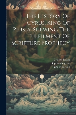 The History Of Cyrus, King Of Persia, Shewing The Fulfilment Of Scripture Prophecy - Charles Rollin