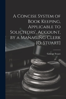 A Concise System of Book Keeping, Applicable to Solicitors', Account, by a Managing Clerk [G. Stuart] - George Stuart