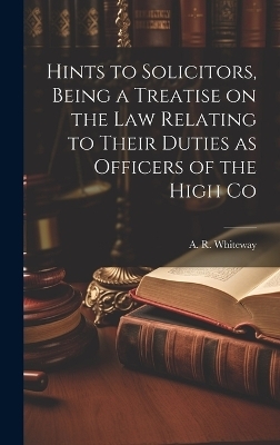 Hints to Solicitors, Being a Treatise on the law Relating to Their Duties as Officers of the High Co - A R Whiteway