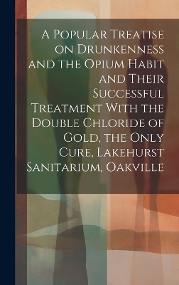 A Popular Treatise on Drunkenness and the Opium Habit and Their Successful Treatment With the Double Chloride of Gold, the Only Cure, Lakehurst Sanitarium, Oakville -  Anonymous