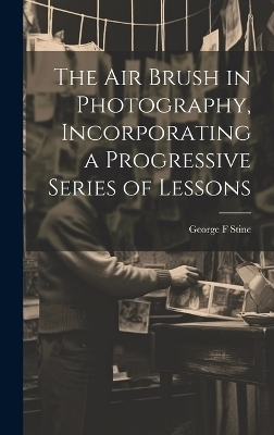 The air Brush in Photography, Incorporating a Progressive Series of Lessons - George F Stine