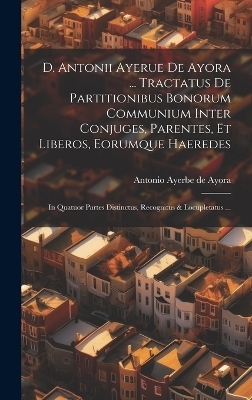 D. Antonii Ayerue De Ayora ... Tractatus De Partitionibus Bonorum Communium Inter Conjuges, Parentes, Et Liberos, Eorumque Haeredes - 