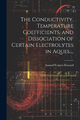 The Conductivity, Temperature Coefficients, and Dissociation of Certain Electrolytes in Aques..., - Samuel Francis Howard