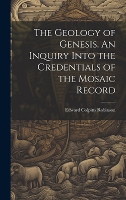 The Geology of Genesis. An Inquiry Into the Credentials of the Mosaic Record - Edward Colpitts Robinson