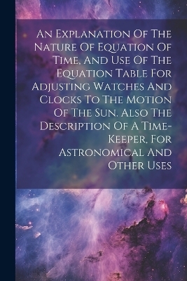 An Explanation Of The Nature Of Equation Of Time, And Use Of The Equation Table For Adjusting Watches And Clocks To The Motion Of The Sun. Also The Description Of A Time-keeper, For Astronomical And Other Uses -  Anonymous