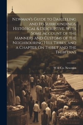 Newman's Guide to Darjeeling and Its Surroundings, Historical & Descriptive, With Some Account of the Manners and Customs of the Neighbouring Hill Tribes, and a Chapter On Thibet and the Thibetans - W &amp Newman;  Co