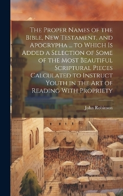 The Proper Names of the Bible, New Testament, and Apocrypha ... to Which Is Added a Selection of Some of the Most Beautiful Scriptural Pieces Calculated to Instruct Youth in the Art of Reading With Propriety - John Robinson