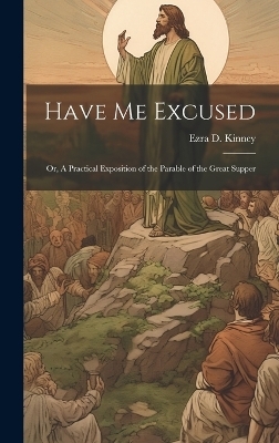 Have Me Excused; Or, A Practical Exposition of the Parable of the Great Supper - Ezra D Kinney