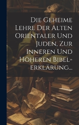 Die Geheime Lehre Der Alten Orientaler Und Juden, Zur Inneren Und Höheren Bibel-erklärung... -  Anonymous