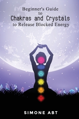 Beginner's Guide to Chakras and Crystals to Release Blocked Energies - Simone Abt