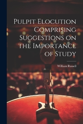 Pulpit Elocution Comprising Suggestions on the Importance of Study - William Russell