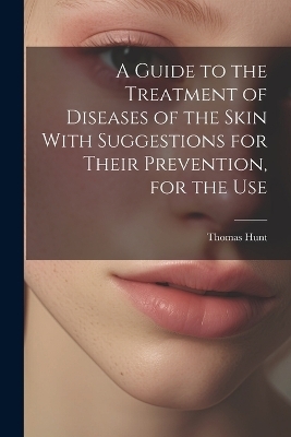 A Guide to the Treatment of Diseases of the Skin With Suggestions for Their Prevention, for the Use - Thomas Hunt