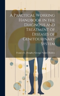 A Practical Working Handbook in the Diagnosis and Treatment of Diseases of Genitourinary System - Francis E Doughty Ge Parker Holden