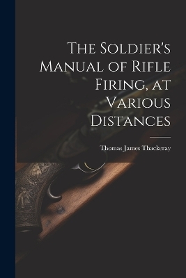 The Soldier's Manual of Rifle Firing, at Various Distances - Thomas James Thackeray