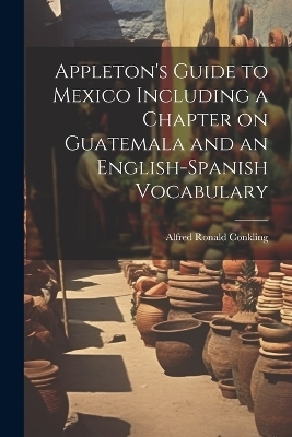 Appleton's Guide to Mexico Including a Chapter on Guatemala and an English-Spanish Vocabulary - Alfred Ronald Conkling