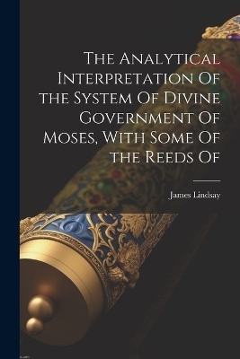 The Analytical Interpretation Of the System Of Divine Government Of Moses, With Some Of the Reeds Of - James Lindsay