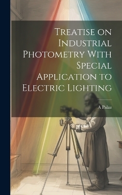 Treatise on Industrial Photometry With Special Application to Electric Lighting - A Palaz