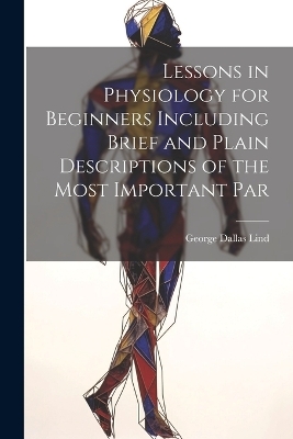 Lessons in Physiology for Beginners Including Brief and Plain Descriptions of the Most Important Par - George Dallas Lind