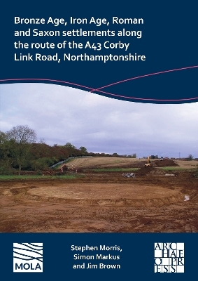 Bronze Age, Iron Age, Roman and Saxon Settlements Along the Route of the A43 Corby Link Road, Northamptonshire - Stephen Morris, Simon Markus, Jim Brown