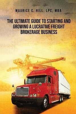 The Ultimate Guide to Starting and Growing a Lucrative Freight Broker Business - Maurice C Hill