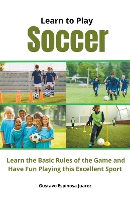 Learn to Play Soccer Learn the Basic Rules of the Game and Have Fun Playing This Excellent Sport - Gustavo Espinosa Juarez