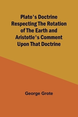 Plato's Doctrine Respecting the Rotation of the Earth and Aristotle's Comment Upon That Doctrine - George Grote