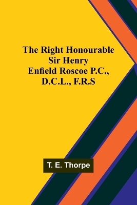 The Right Honourable Sir Henry Enfield Roscoe P.C., D.C.L., F.R.S - T E Thorpe